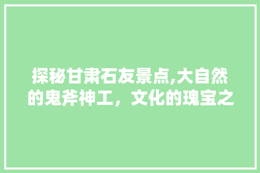 探秘甘肃石友景点,大自然的鬼斧神工，文化的瑰宝之地