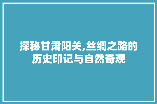 探秘甘肃阳关,丝绸之路的历史印记与自然奇观