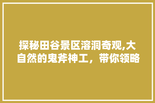 探秘田谷景区溶洞奇观,大自然的鬼斧神工，带你领略地质奇观之美