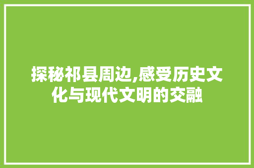 探秘祁县周边,感受历史文化与现代文明的交融