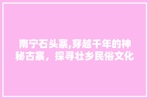 南宁石头寨,穿越千年的神秘古寨，探寻壮乡民俗文化的瑰宝