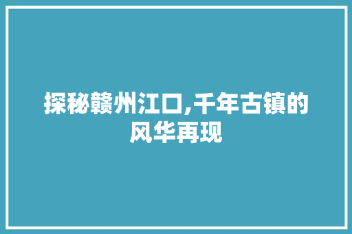 探秘赣州江口,千年古镇的风华再现