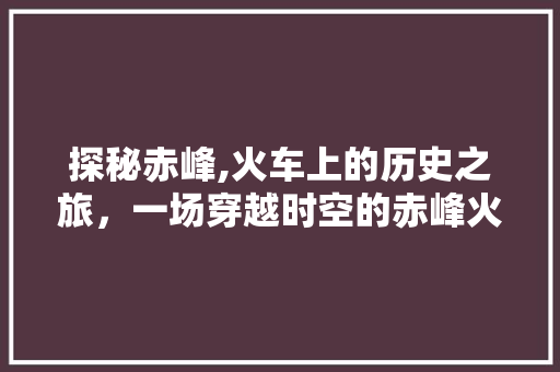 探秘赤峰,火车上的历史之旅，一场穿越时空的赤峰火车景点之旅