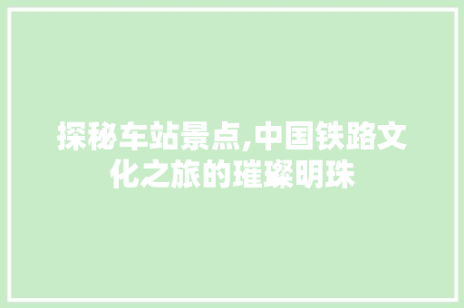 探秘车站景点,中国铁路文化之旅的璀璨明珠