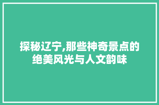 探秘辽宁,那些神奇景点的绝美风光与人文韵味