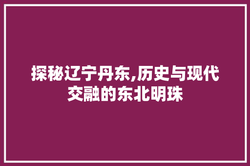 探秘辽宁丹东,历史与现代交融的东北明珠