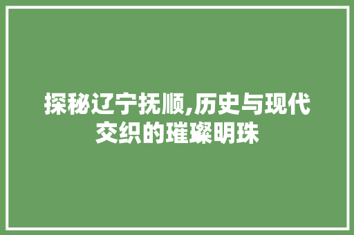 探秘辽宁抚顺,历史与现代交织的璀璨明珠  第1张