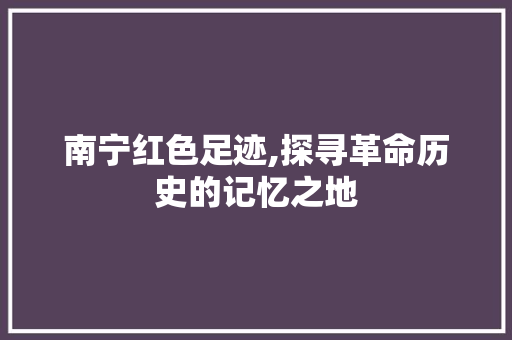 南宁红色足迹,探寻革命历史的记忆之地