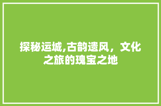 探秘运城,古韵遗风，文化之旅的瑰宝之地