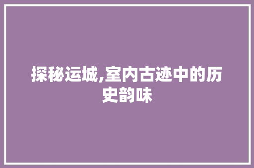 探秘运城,室内古迹中的历史韵味