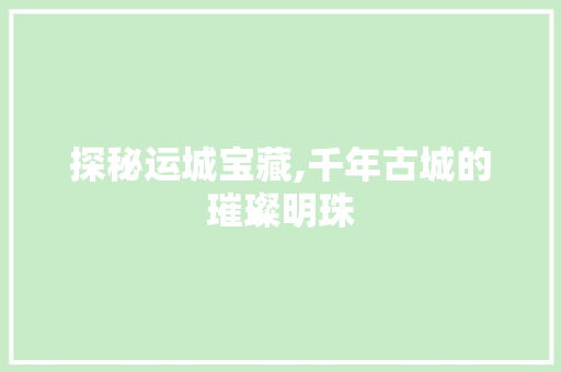 探秘运城宝藏,千年古城的璀璨明珠