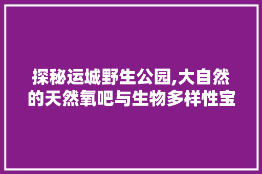 探秘运城野生公园,大自然的天然氧吧与生物多样性宝库