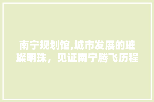 南宁规划馆,城市发展的璀璨明珠，见证南宁腾飞历程