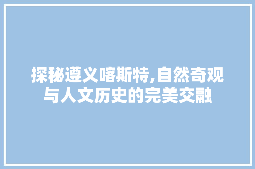 探秘遵义喀斯特,自然奇观与人文历史的完美交融