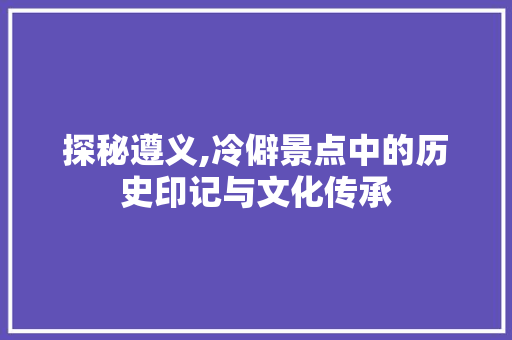 探秘遵义,冷僻景点中的历史印记与文化传承