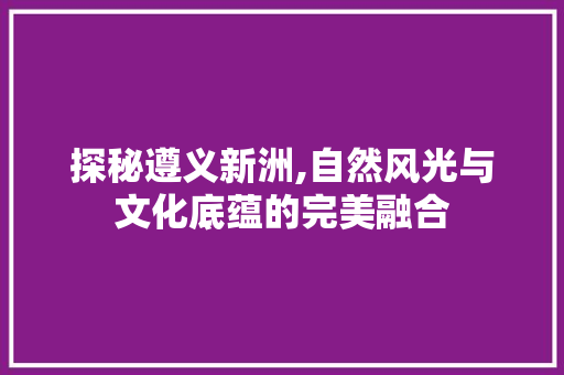 探秘遵义新洲,自然风光与文化底蕴的完美融合