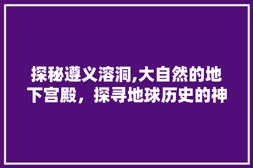 探秘遵义溶洞,大自然的地下宫殿，探寻地球历史的神秘之旅  第1张