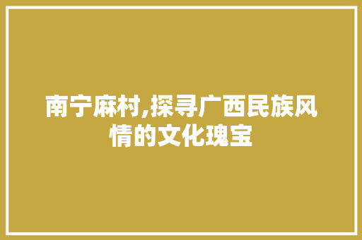 南宁麻村,探寻广西民族风情的文化瑰宝  第1张