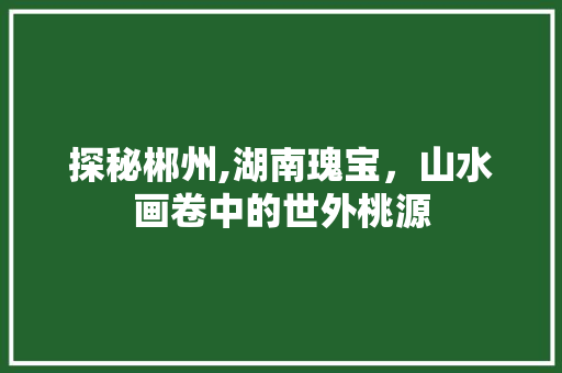 探秘郴州,湖南瑰宝，山水画卷中的世外桃源