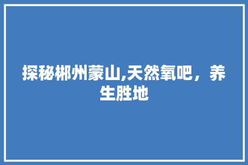 探秘郴州蒙山,天然氧吧，养生胜地