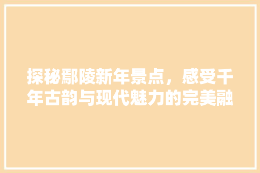 探秘鄢陵新年景点，感受千年古韵与现代魅力的完美融合