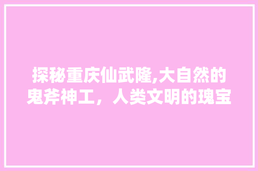 探秘重庆仙武隆,大自然的鬼斧神工，人类文明的瑰宝  第1张