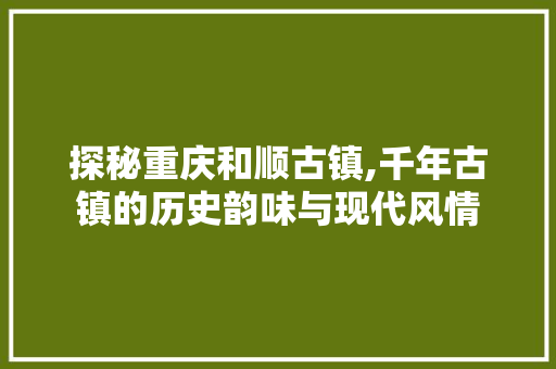 探秘重庆和顺古镇,千年古镇的历史韵味与现代风情