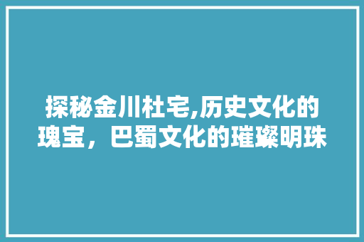 探秘金川杜宅,历史文化的瑰宝，巴蜀文化的璀璨明珠