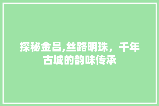 探秘金昌,丝路明珠，千年古城的韵味传承