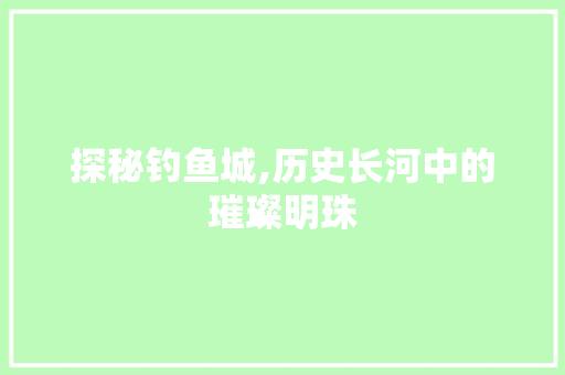 探秘钓鱼城,历史长河中的璀璨明珠