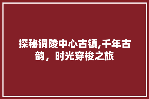 探秘铜陵中心古镇,千年古韵，时光穿梭之旅