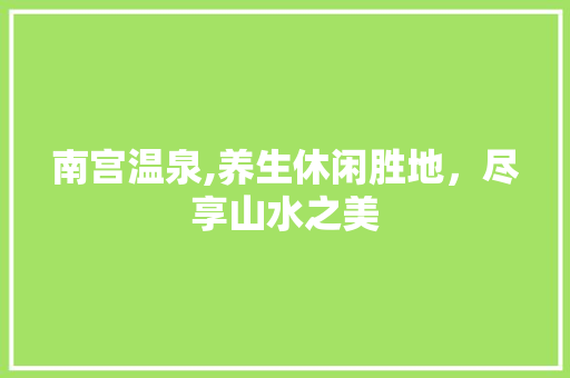 南宫温泉,养生休闲胜地，尽享山水之美