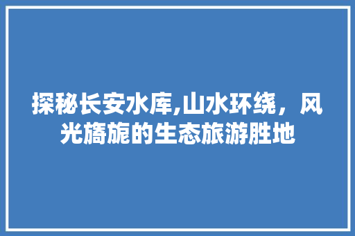 探秘长安水库,山水环绕，风光旖旎的生态旅游胜地