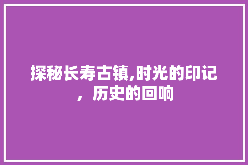 探秘长寿古镇,时光的印记，历史的回响