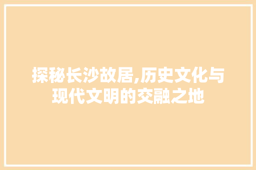 探秘长沙故居,历史文化与现代文明的交融之地