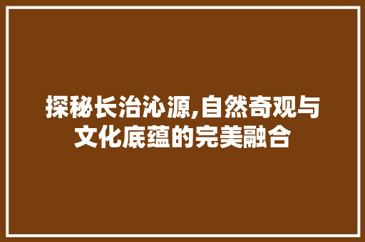 探秘长治沁源,自然奇观与文化底蕴的完美融合