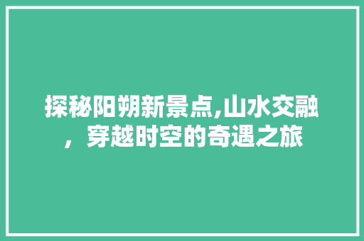 探秘阳朔新景点,山水交融，穿越时空的奇遇之旅