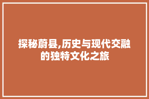 探秘蔚县,历史与现代交融的独特文化之旅