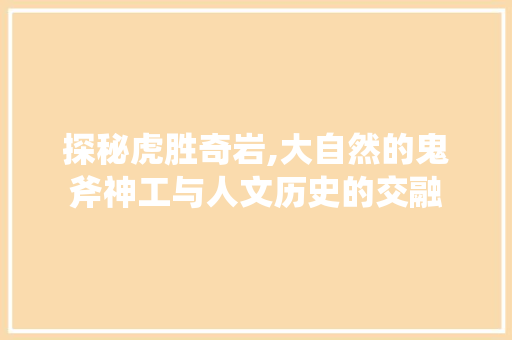 探秘虎胜奇岩,大自然的鬼斧神工与人文历史的交融