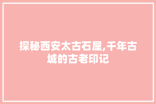 探秘西安太古石屋,千年古城的古老印记