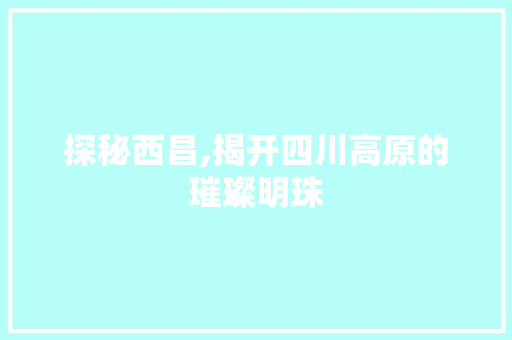 探秘西昌,揭开四川高原的璀璨明珠  第1张