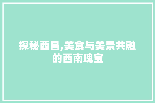 探秘西昌,美食与美景共融的西南瑰宝