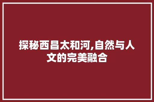 探秘西昌太和河,自然与人文的完美融合  第1张