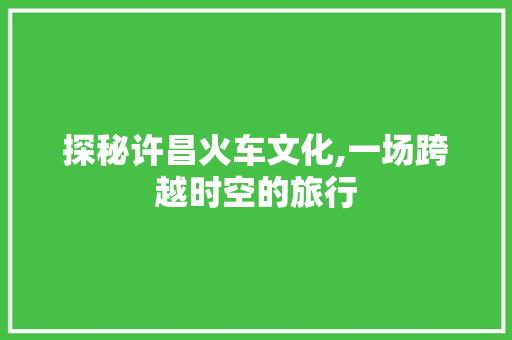 探秘许昌火车文化,一场跨越时空的旅行