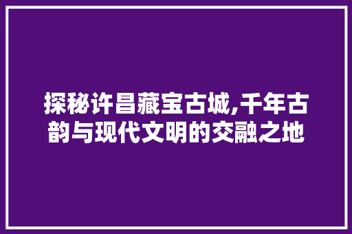 探秘许昌藏宝古城,千年古韵与现代文明的交融之地