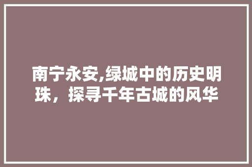 南宁永安,绿城中的历史明珠，探寻千年古城的风华