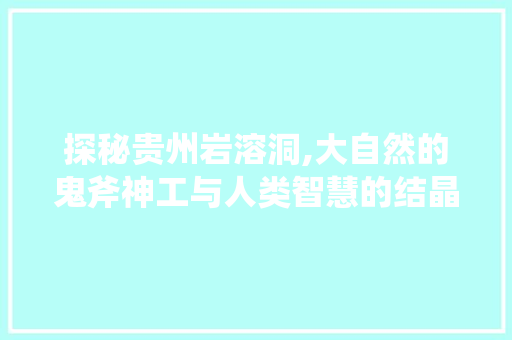 探秘贵州岩溶洞,大自然的鬼斧神工与人类智慧的结晶