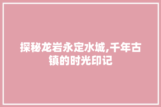 探秘龙岩永定水城,千年古镇的时光印记  第1张