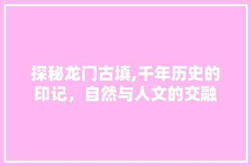 探秘龙门古填,千年历史的印记，自然与人文的交融  第1张