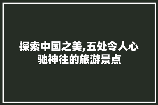 探索中国之美,五处令人心驰神往的旅游景点